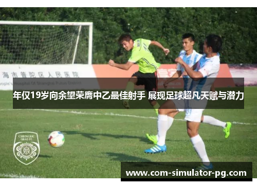 年仅19岁向余望荣膺中乙最佳射手 展现足球超凡天赋与潜力