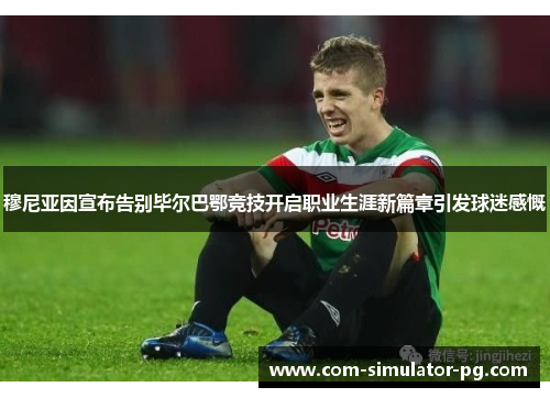 穆尼亚因宣布告别毕尔巴鄂竞技开启职业生涯新篇章引发球迷感慨 穆尼亚因宣布告别毕尔巴鄂竞技开启职业生涯新篇章引发球迷感慨