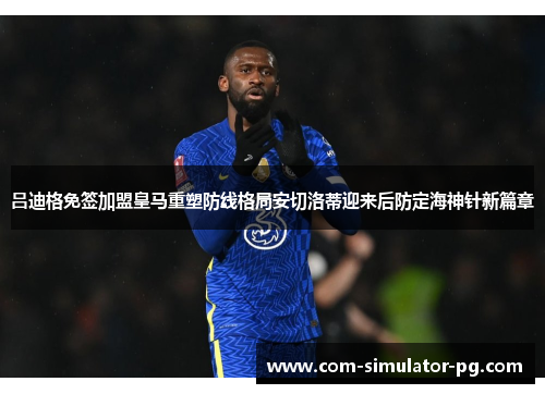 吕迪格免签加盟皇马重塑防线格局安切洛蒂迎来后防定海神针新篇章